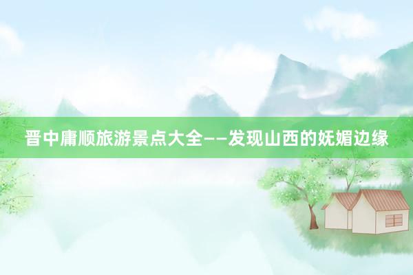 晋中庸顺旅游景点大全——发现山西的妩媚边缘